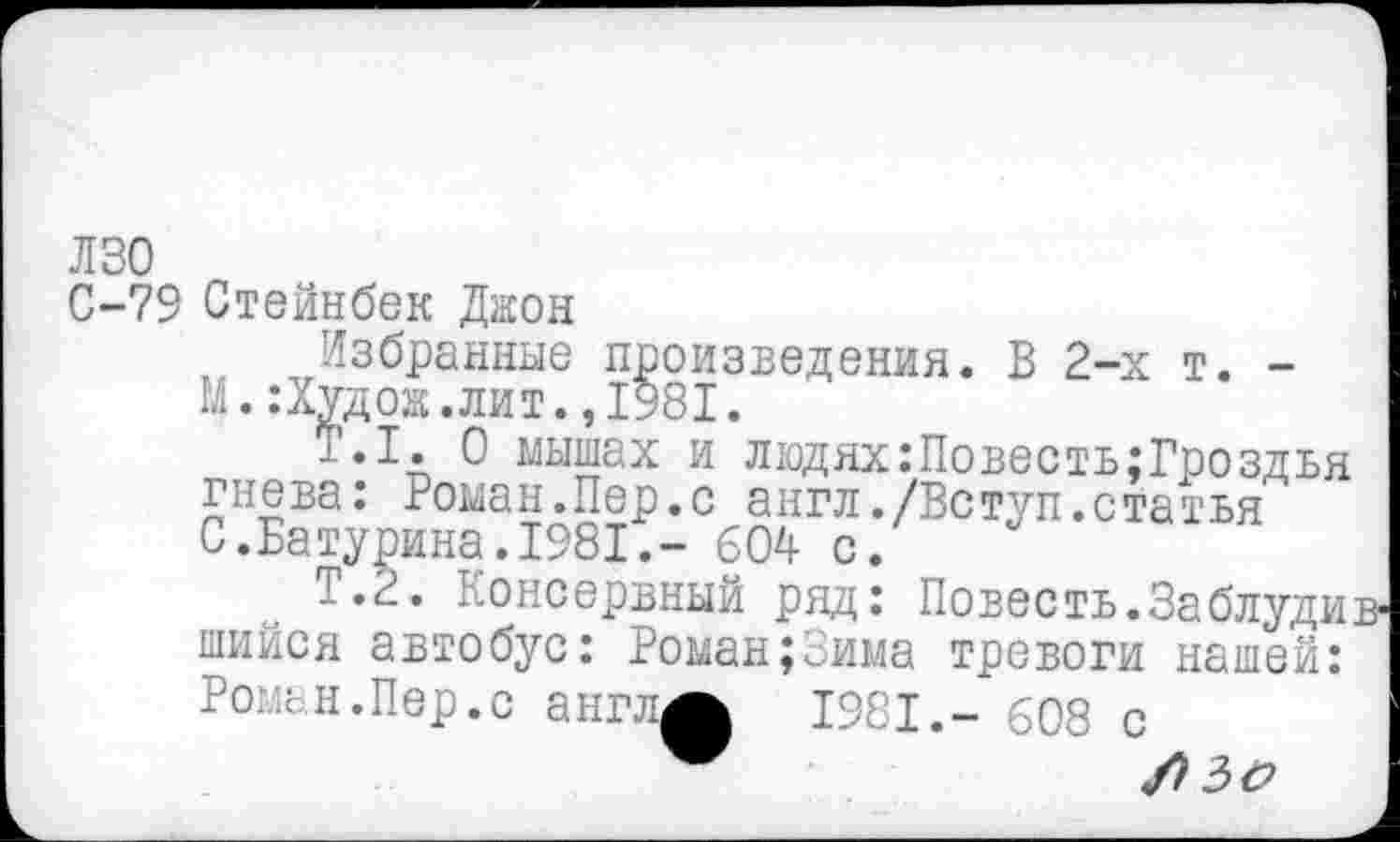 ﻿лзо
С-79 Стейнбек Джон
Избранные произведения. В 2-х т. -М.:Худож.лит.,1981.
Т.1. О мышах и людях:Повесть;Гроздья гнева: Роман.Пер.с англ./Вступ.статья С.Батурина.1981.- 60Д с.
Т.2. Консервный ряд: Повесть.Заблуди шийся автобус: Роман;Зима тревоги нашей: Роман.Пер.с англ^ 1981.- 608 с